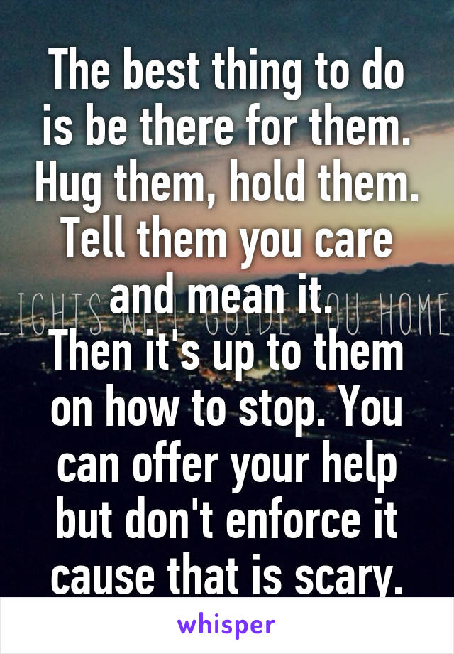 The best thing to do is be there for them. Hug them, hold them. Tell them you care and mean it. 
Then it's up to them on how to stop. You can offer your help but don't enforce it cause that is scary.