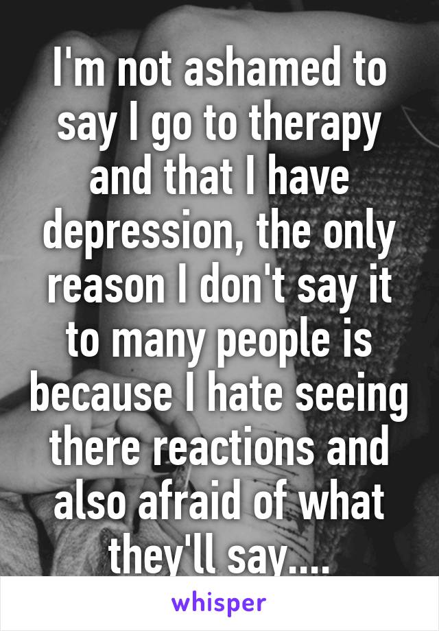 I'm not ashamed to say I go to therapy and that I have depression, the only reason I don't say it to many people is because I hate seeing there reactions and also afraid of what they'll say....