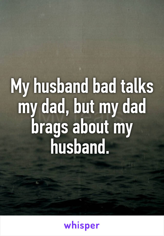 My husband bad talks my dad, but my dad brags about my husband. 