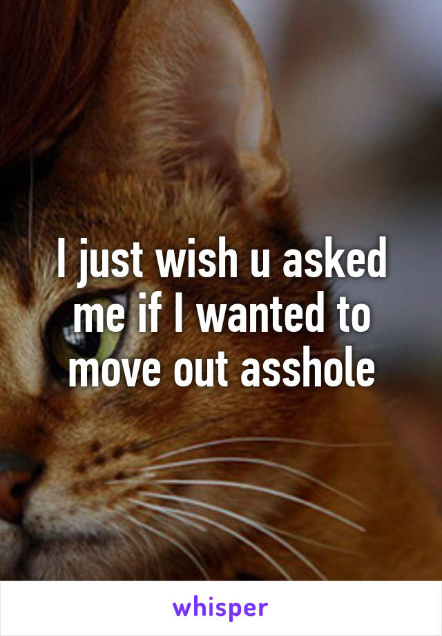 I just wish u asked me if I wanted to move out asshole