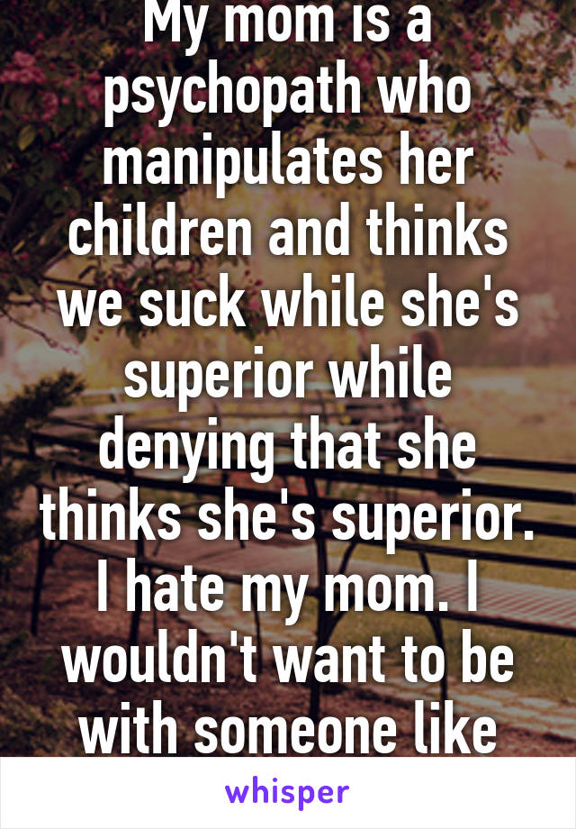 My mom is a psychopath who manipulates her children and thinks we suck while she's superior while denying that she thinks she's superior. I hate my mom. I wouldn't want to be with someone like her. 