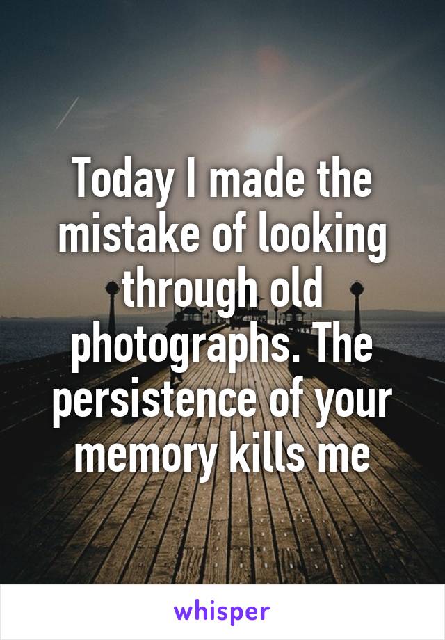 Today I made the mistake of looking through old photographs. The persistence of your memory kills me