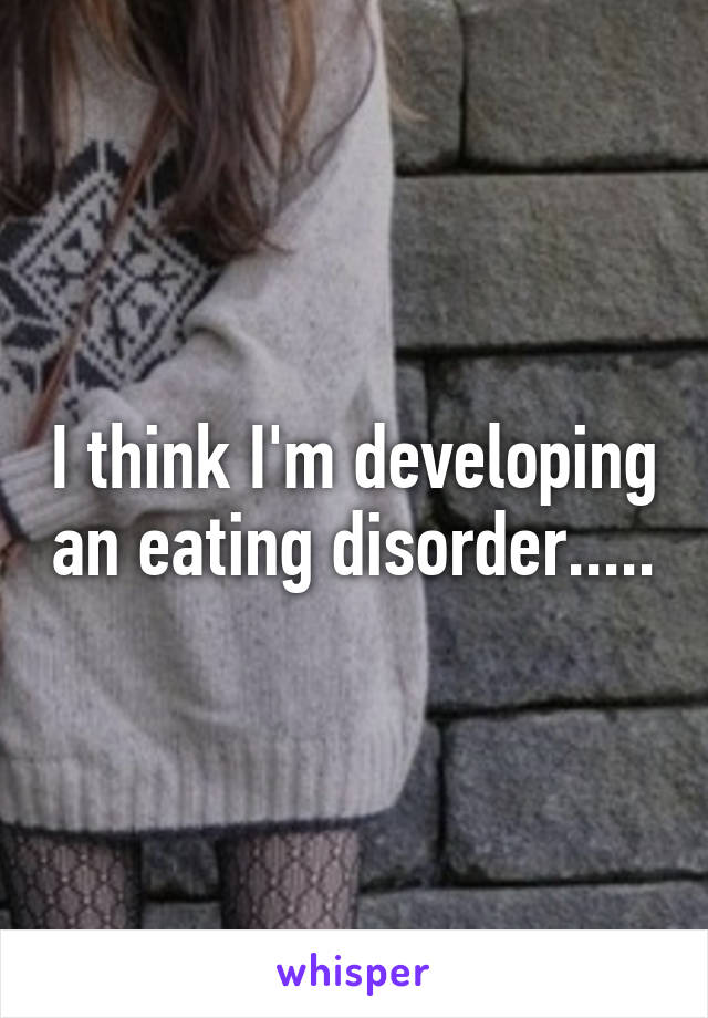 I think I'm developing an eating disorder.....