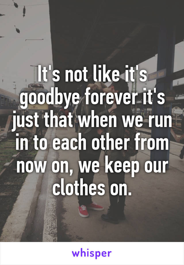 It's not like it's goodbye forever it's just that when we run in to each other from now on, we keep our clothes on.