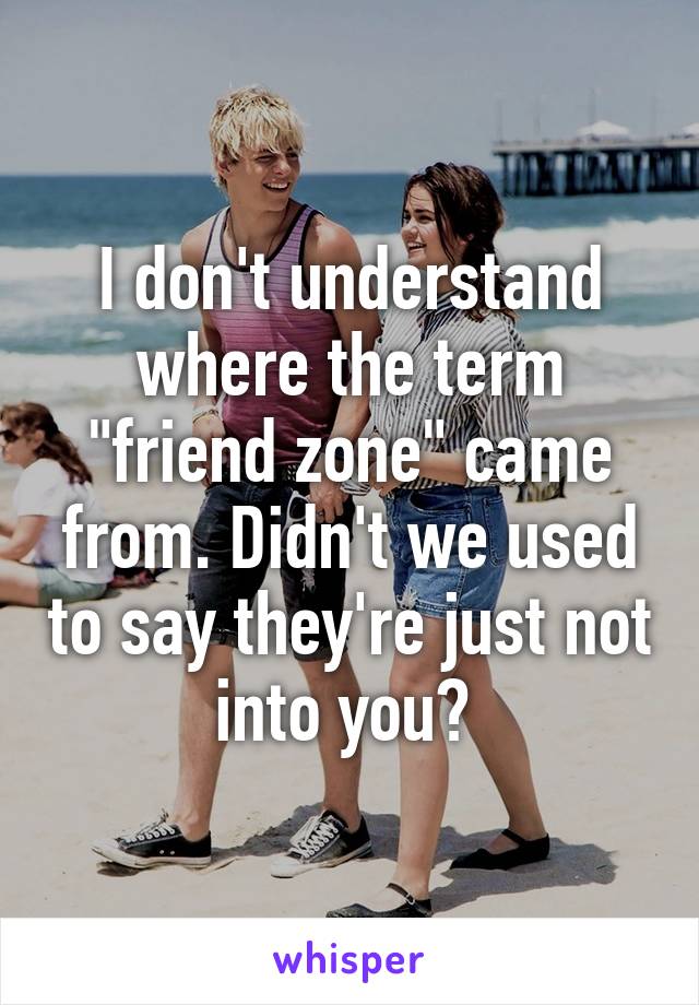 I don't understand where the term "friend zone" came from. Didn't we used to say they're just not into you? 