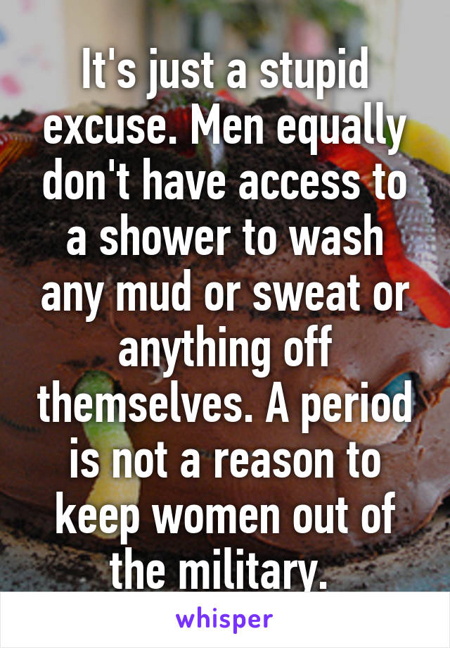 It's just a stupid excuse. Men equally don't have access to a shower to wash any mud or sweat or anything off themselves. A period is not a reason to keep women out of the military. 