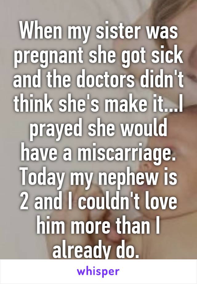 When my sister was pregnant she got sick and the doctors didn't think she's make it...I prayed she would have a miscarriage. Today my nephew is 2 and I couldn't love him more than I already do. 