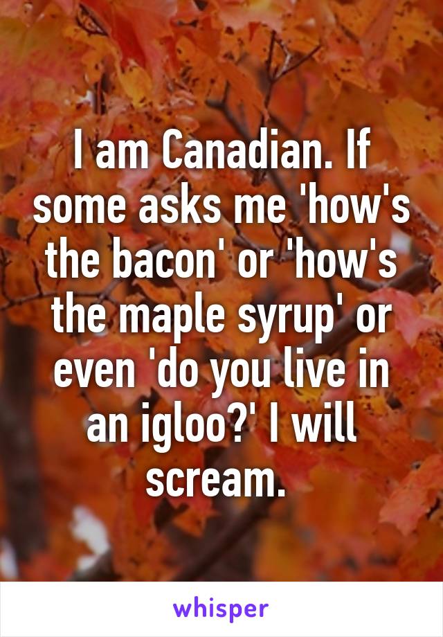 I am Canadian. If some asks me 'how's the bacon' or 'how's the maple syrup' or even 'do you live in an igloo?' I will scream. 