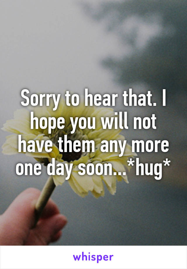 Sorry to hear that. I hope you will not have them any more one day soon...*hug*