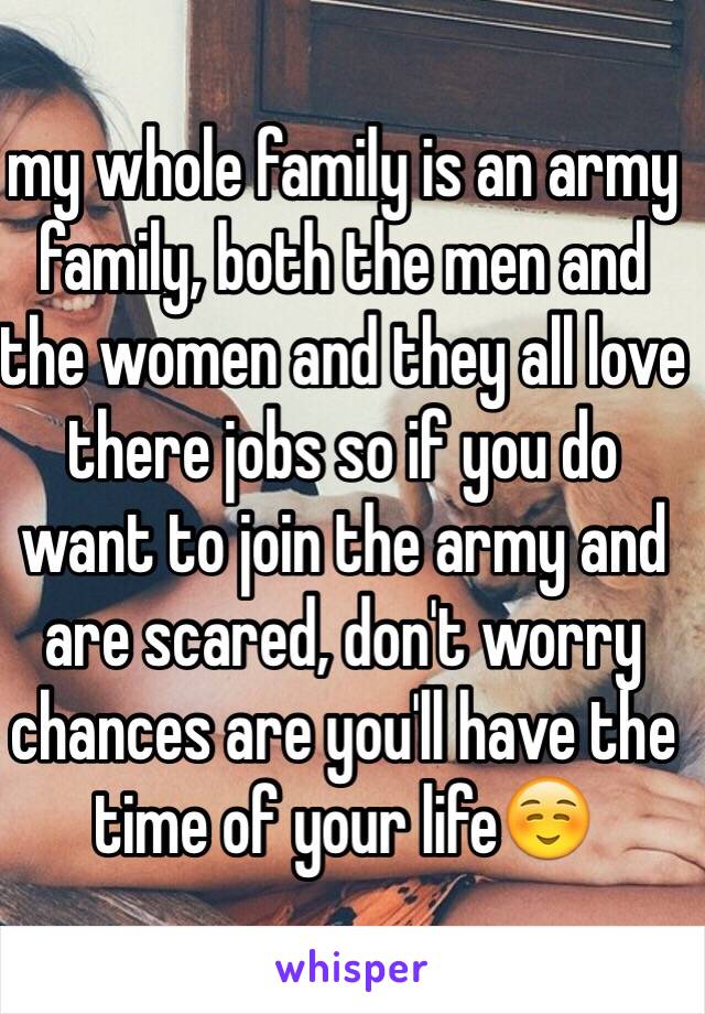 my whole family is an army family, both the men and the women and they all love there jobs so if you do want to join the army and are scared, don't worry chances are you'll have the time of your life☺️