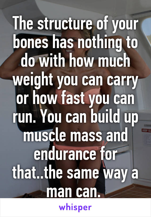 The structure of your bones has nothing to do with how much weight you can carry or how fast you can run. You can build up muscle mass and endurance for that..the same way a man can. 