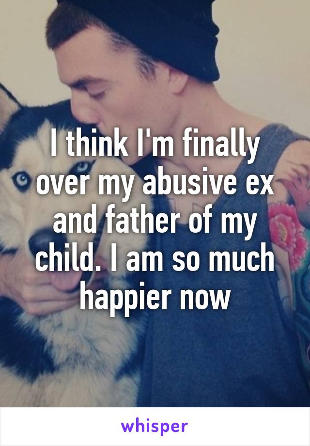 I think I'm finally over my abusive ex and father of my child. I am so much happier now