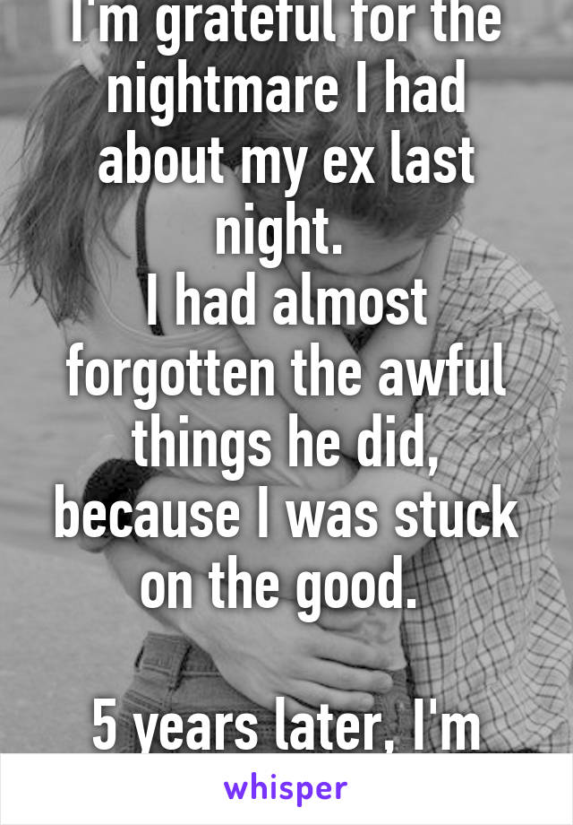 I'm grateful for the nightmare I had about my ex last night. 
I had almost forgotten the awful things he did, because I was stuck on the good. 

5 years later, I'm finally over it. 