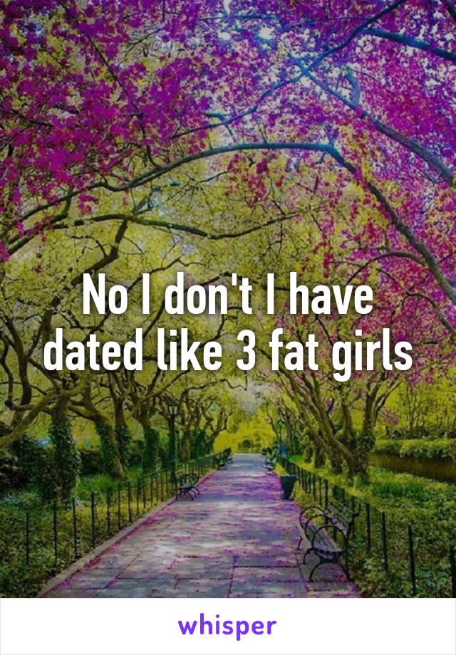 No I don't I have dated like 3 fat girls