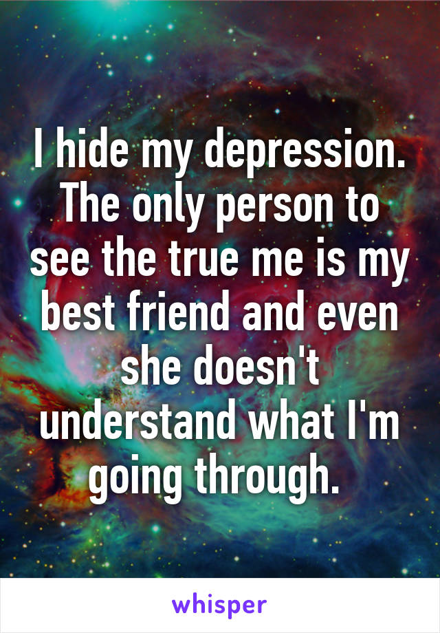 I hide my depression. The only person to see the true me is my best friend and even she doesn't understand what I'm going through. 