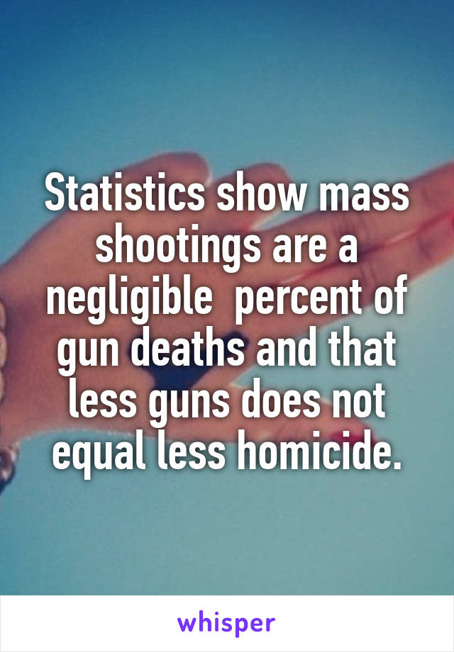 Statistics show mass shootings are a negligible  percent of gun deaths and that less guns does not equal less homicide.