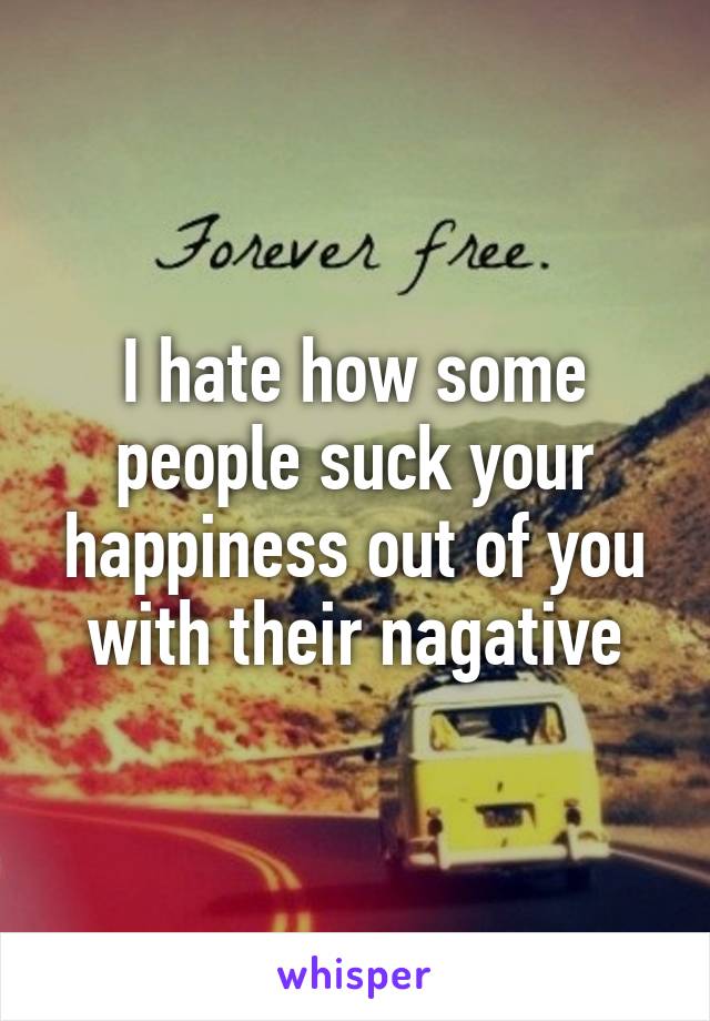 I hate how some people suck your happiness out of you with their nagative