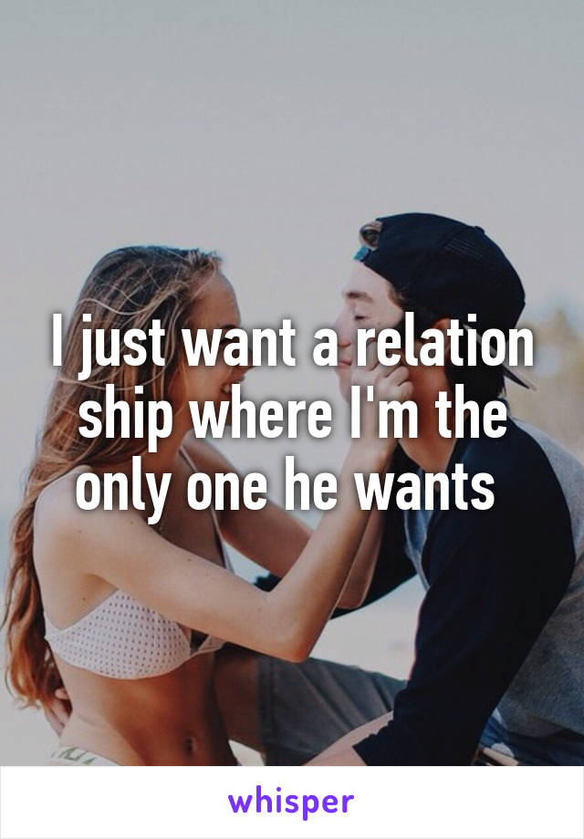 I just want a relation ship where I'm the only one he wants 