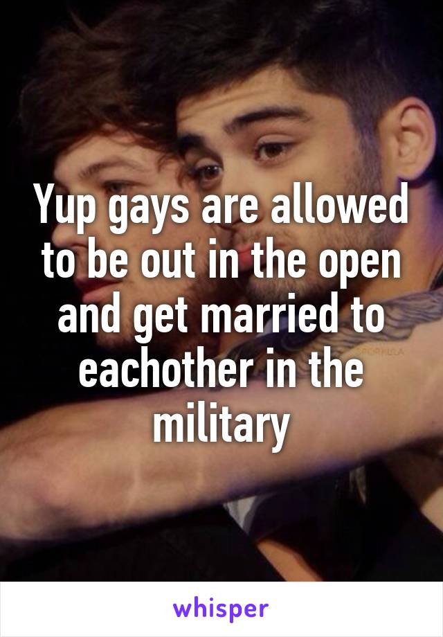 Yup gays are allowed to be out in the open and get married to eachother in the military