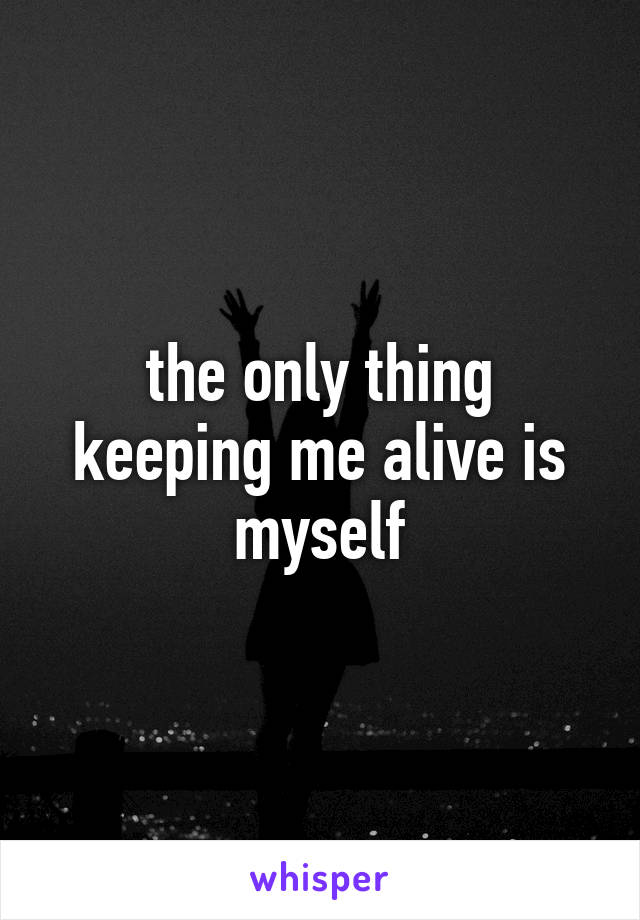 the only thing keeping me alive is myself