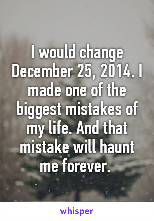 I would change December 25, 2014. I made one of the biggest mistakes of my life. And that mistake will haunt me forever. 