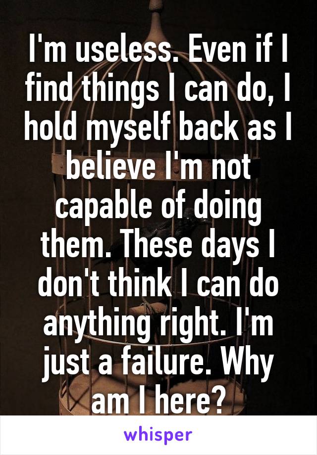 I'm useless. Even if I find things I can do, I hold myself back as I believe I'm not capable of doing them. These days I don't think I can do anything right. I'm just a failure. Why am I here?