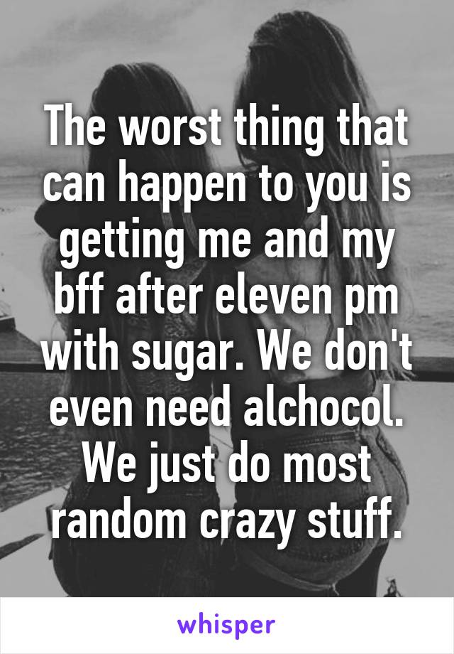 The worst thing that can happen to you is getting me and my bff after eleven pm with sugar. We don't even need alchocol.
We just do most random crazy stuff.