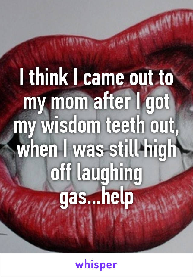 I think I came out to my mom after I got my wisdom teeth out, when I was still high off laughing gas...help