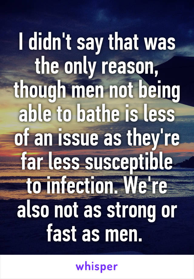 I didn't say that was the only reason, though men not being able to bathe is less of an issue as they're far less susceptible to infection. We're also not as strong or fast as men. 