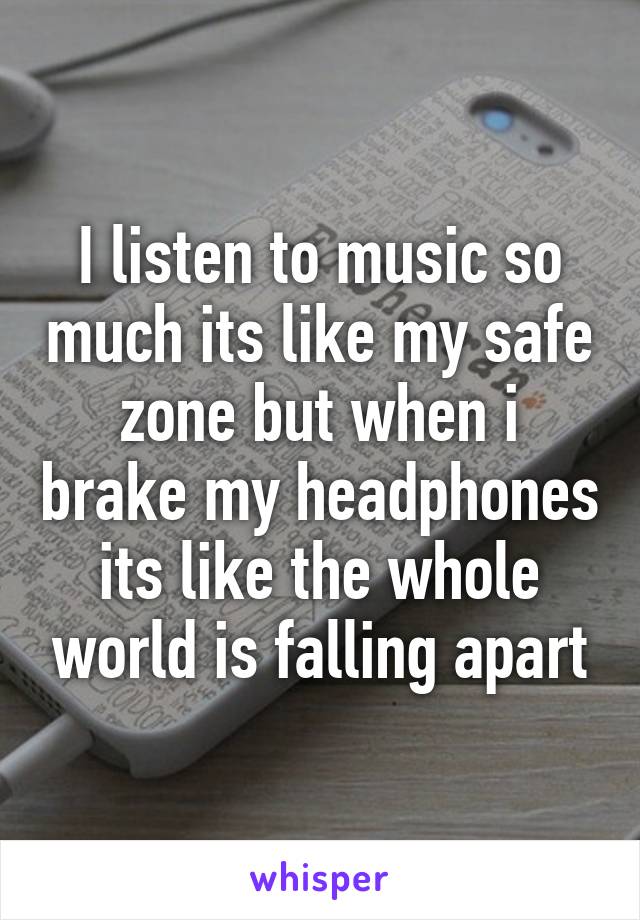 I listen to music so much its like my safe zone but when i brake my headphones its like the whole world is falling apart