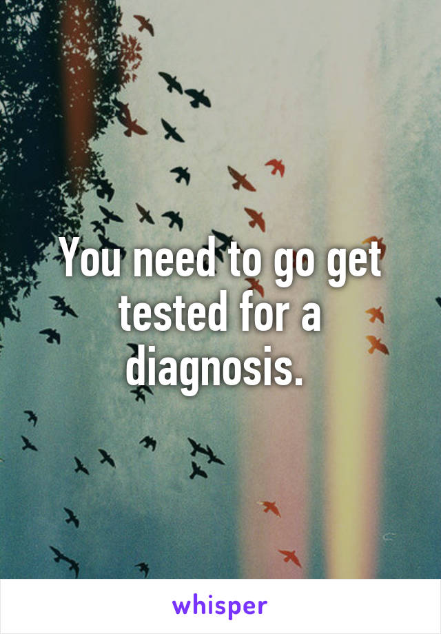 You need to go get tested for a diagnosis. 