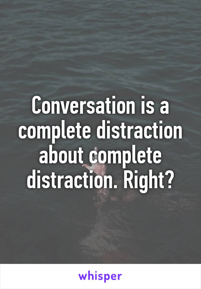 Conversation is a complete distraction about complete distraction. Right?