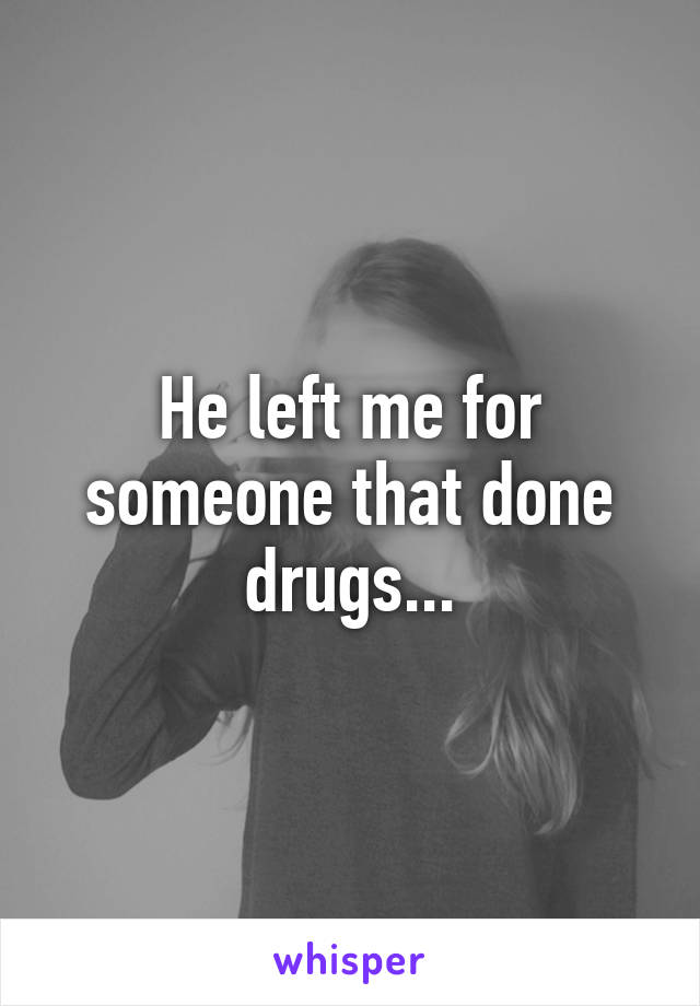 He left me for someone that done drugs...