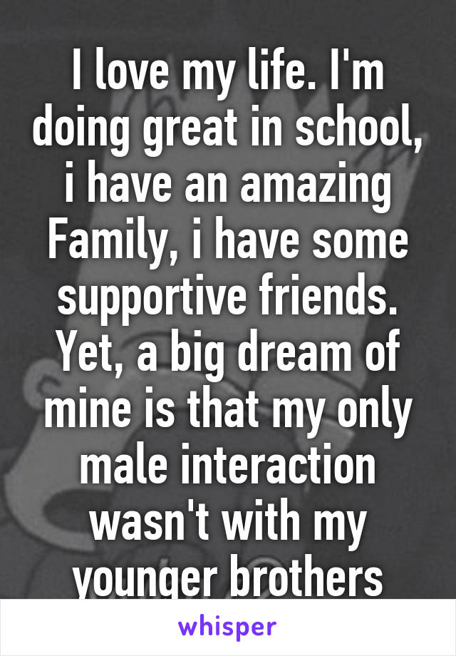 I love my life. I'm doing great in school, i have an amazing Family, i have some supportive friends. Yet, a big dream of mine is that my only male interaction wasn't with my younger brothers