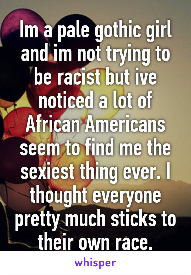 Im a pale gothic girl and im not trying to be racist but ive noticed a lot of African Americans seem to find me the sexiest thing ever. I thought everyone pretty much sticks to their own race.