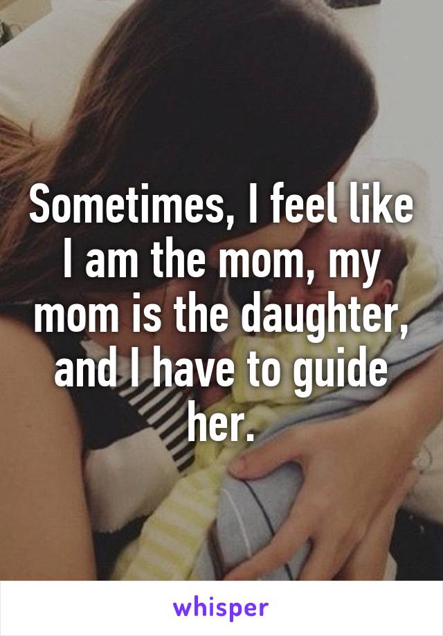 Sometimes, I feel like I am the mom, my mom is the daughter, and I have to guide her.