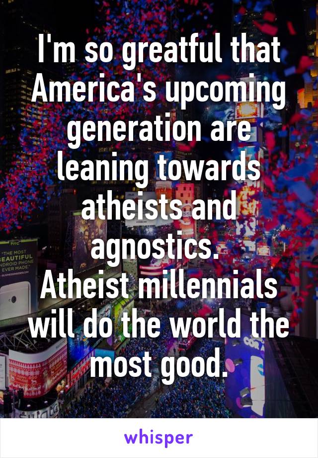 I'm so greatful that America's upcoming generation are leaning towards atheists and agnostics. 
Atheist millennials will do the world the most good.
