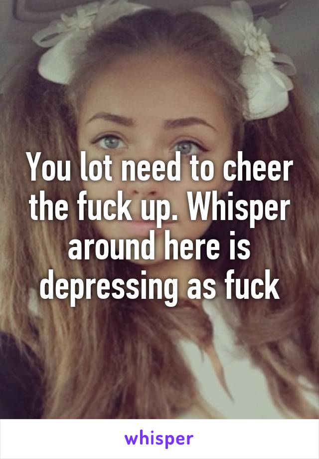 You lot need to cheer the fuck up. Whisper around here is depressing as fuck