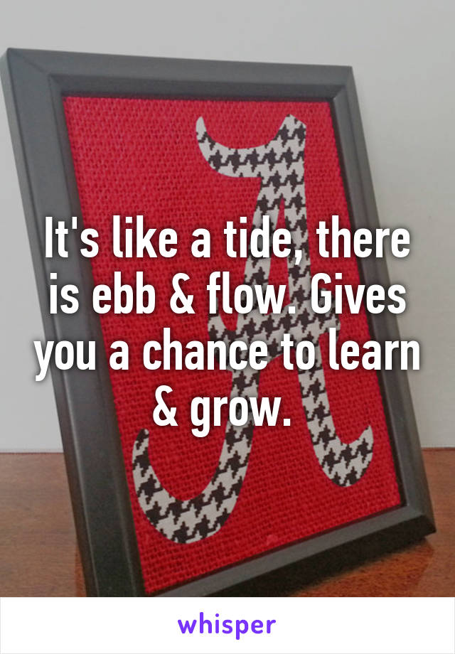 It's like a tide, there is ebb & flow. Gives you a chance to learn & grow. 