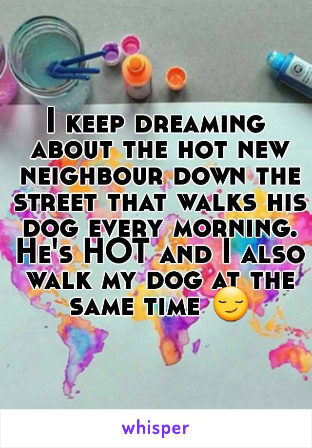 I keep dreaming about the hot new neighbour down the street that walks his dog every morning. He's HOT and I also walk my dog at the same time 😏