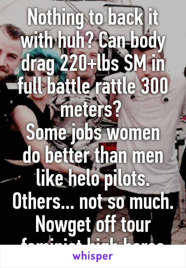 Nothing to back it with huh? Can body drag 220+lbs SM in full battle rattle 300 meters? 
Some jobs women do better than men like helo pilots. Others... not so much.
Nowget off tour feminist high horse