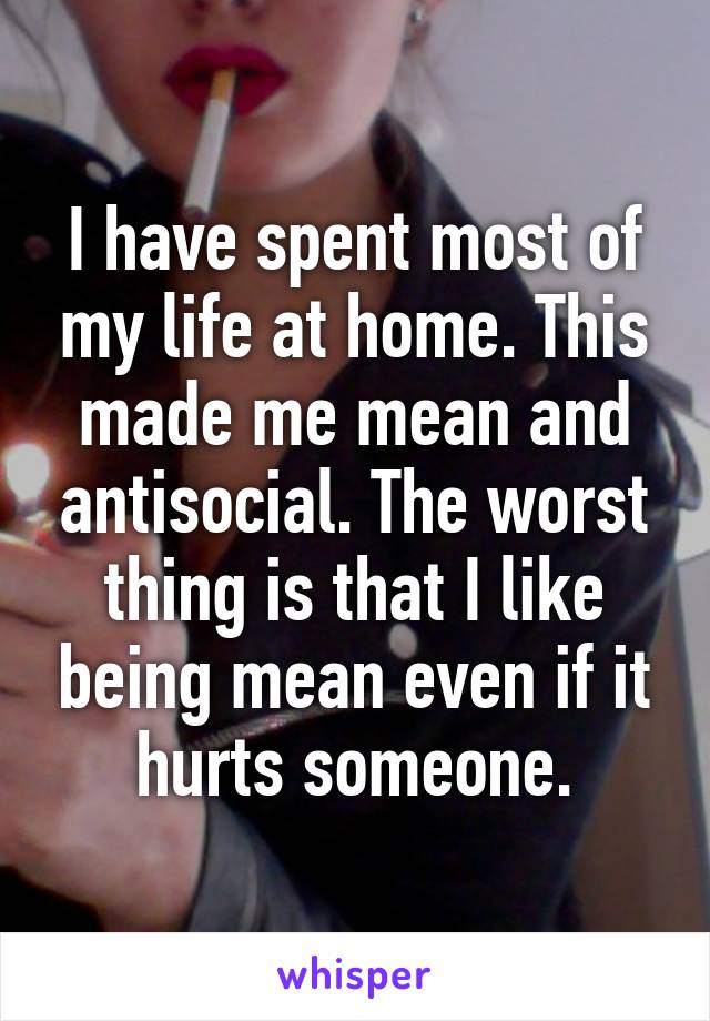 I have spent most of my life at home. This made me mean and antisocial. The worst thing is that I like being mean even if it hurts someone.