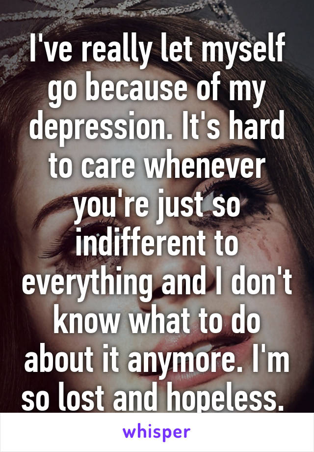 I've really let myself go because of my depression. It's hard to care whenever you're just so indifferent to everything and I don't know what to do about it anymore. I'm so lost and hopeless. 