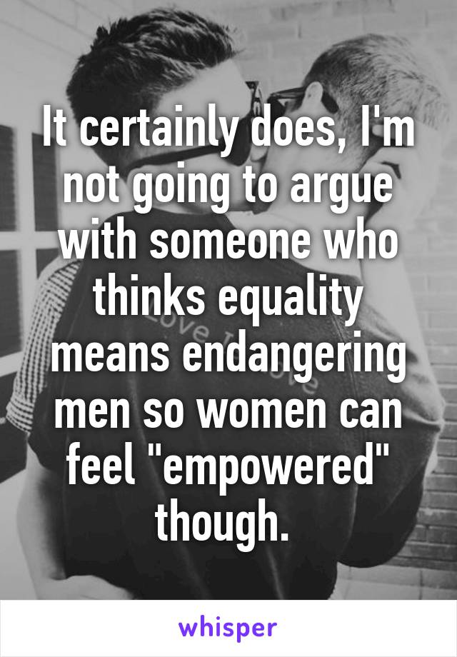 It certainly does, I'm not going to argue with someone who thinks equality means endangering men so women can feel "empowered" though. 