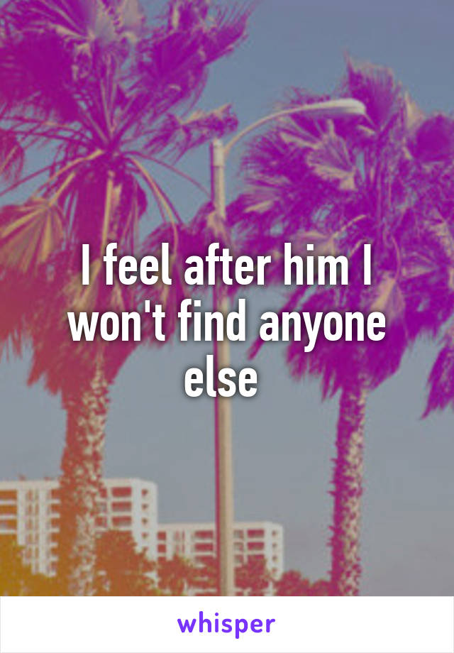 I feel after him I won't find anyone else 