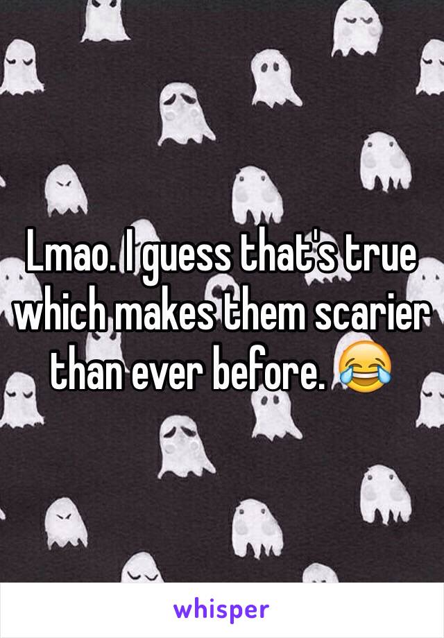 Lmao. I guess that's true which makes them scarier than ever before. 😂