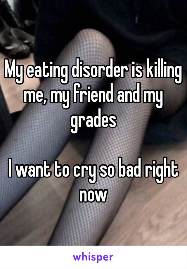 My eating disorder is killing me, my friend and my grades

I want to cry so bad right now 