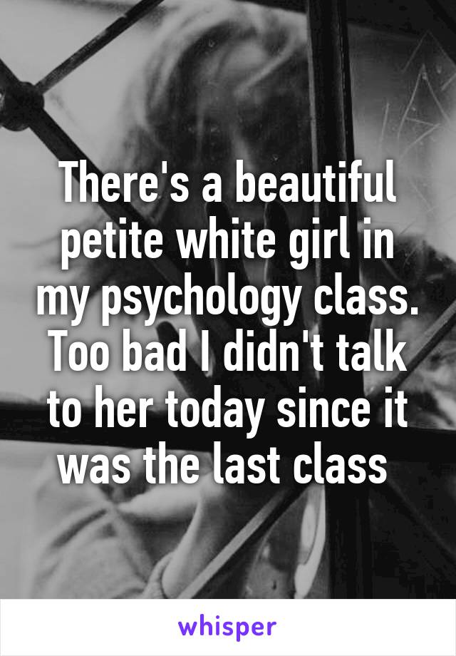 There's a beautiful petite white girl in my psychology class. Too bad I didn't talk to her today since it was the last class 