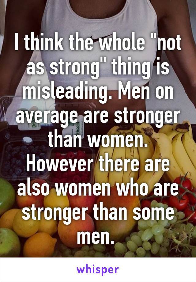 I think the whole "not as strong" thing is misleading. Men on average are stronger than women. However there are also women who are stronger than some men. 