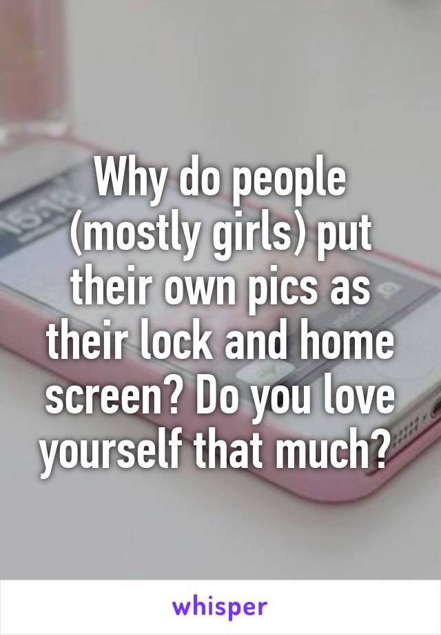 Why do people (mostly girls) put their own pics as their lock and home screen? Do you love yourself that much? 